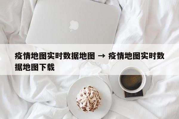 疫情地图实时数据地图 → 疫情地图实时数据地图下载