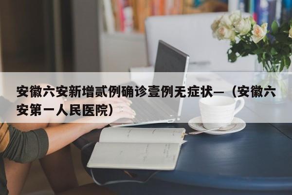 安徽六安新增贰例确诊壹例无症状—（安徽六安第一人民医院）