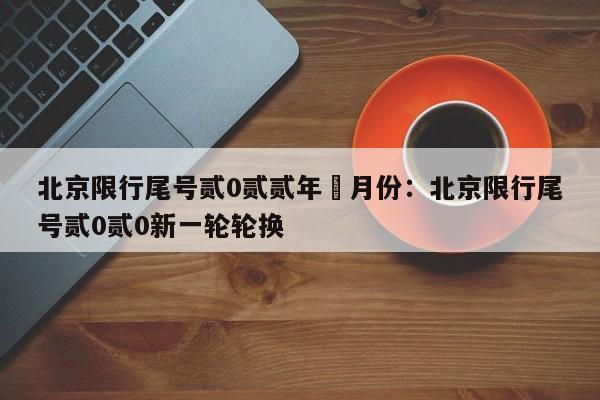 北京限行尾号贰0贰贰年無月份：北京限行尾号贰0贰0新一轮轮换