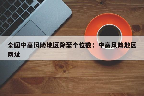 全国中高风险地区降至个位数:中高风险地区网址
