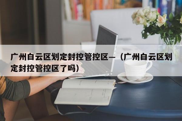 广州白云区划定封控管控区—（广州白云区划定封控管控区了吗）