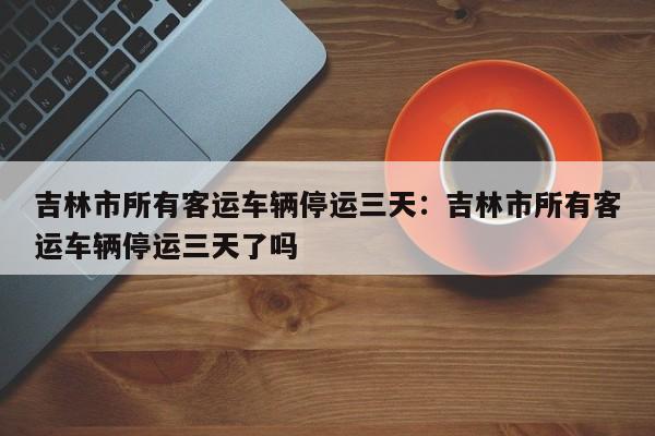 吉林市所有客运车辆停运三天：吉林市所有客运车辆停运三天了吗