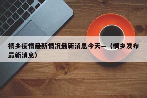 桐乡疫情最新情况最新消息今天—（桐乡发布最新消息）