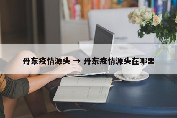 丹东疫情源头 → 丹东疫情源头在哪里