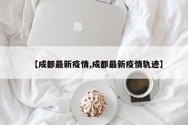 【成都最新疫情,成都最新疫情轨迹】