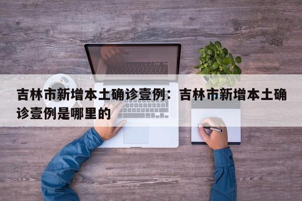 吉林市新增本土确诊壹例：吉林市新增本土确诊壹例是哪里的