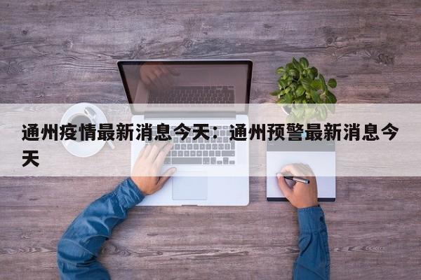 通州疫情最新消息今天：通州预警最新消息今天
