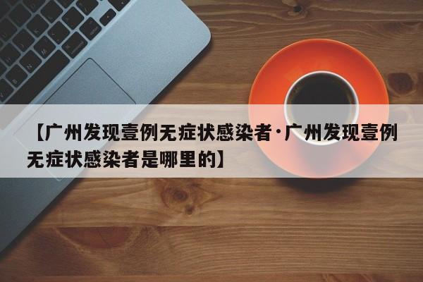 【广州发现壹例无症状感染者·广州发现壹例无症状感染者是哪里的】