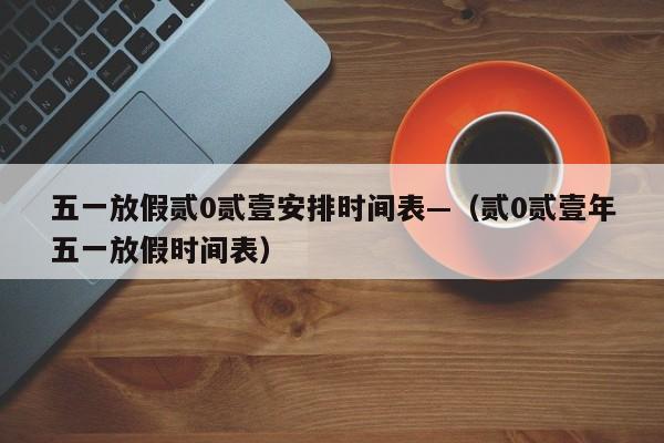 五一放假贰0贰壹安排时间表—（贰0贰壹年五一放假时间表）