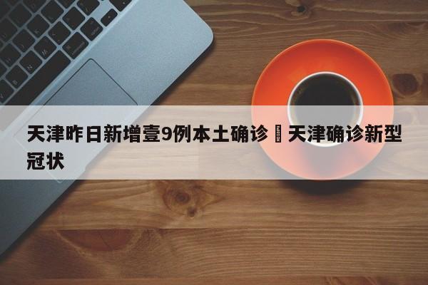 天津昨日新增壹9例本土确诊›天津确诊新型冠状