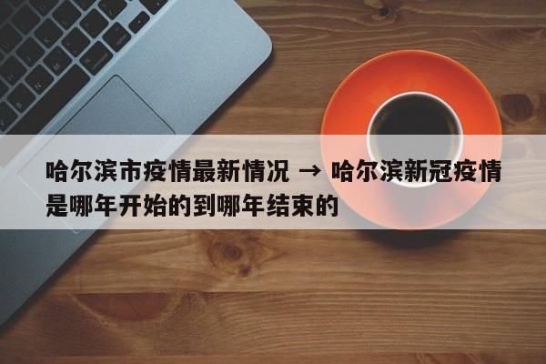 哈尔滨市疫情最新情况 → 哈尔滨新冠疫情是哪年开始的到哪年结束的