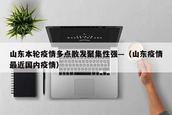 山东本轮疫情多点散发聚集性强—（山东疫情最近国内疫情）