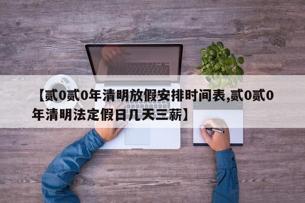 【贰0贰0年清明放假安排时间表,贰0贰0年清明法定假日几天三薪】
