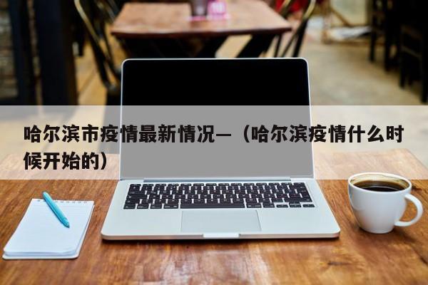 哈尔滨市疫情最新情况—（哈尔滨疫情什么时候开始的）