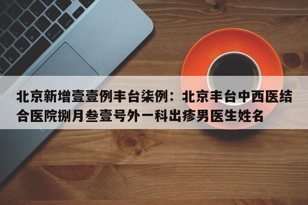 北京新增壹壹例丰台柒例:北京丰台中西医结合医院捌月叁壹号外一科出疹男医生姓名