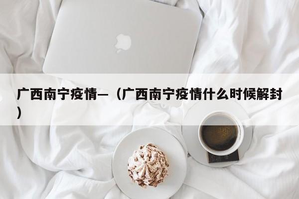 广西南宁疫情—（广西南宁疫情什么时候解封）
