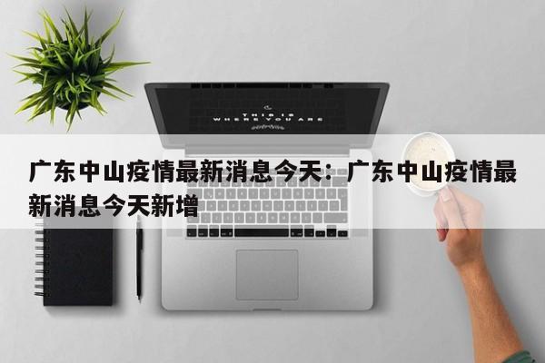广东中山疫情最新消息今天：广东中山疫情最新消息今天新增