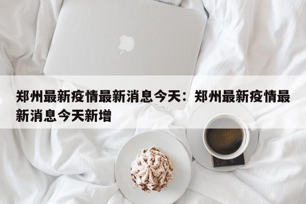 郑州最新疫情最新消息今天：郑州最新疫情最新消息今天新增