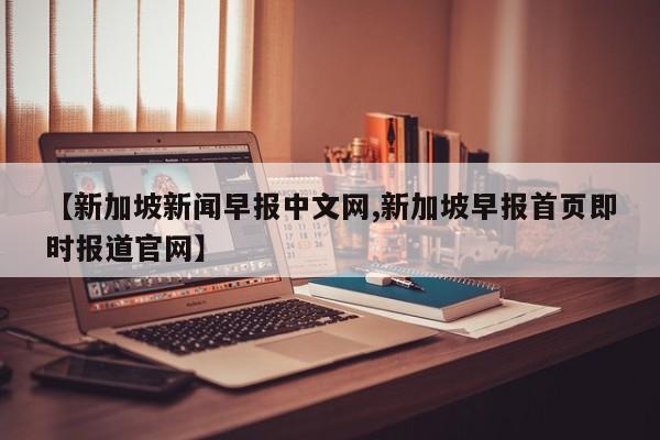 【新加坡新闻早报中文网,新加坡早报首页即时报道官网】