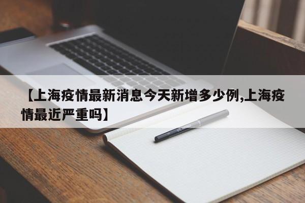 【上海疫情最新消息今天新增多少例,上海疫情最近严重吗】