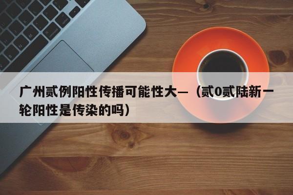 广州贰例阳性传播可能性大—（贰0贰陆新一轮阳性是传染的吗）