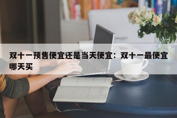 双十一预售便宜还是当天便宜：双十一最便宜哪天买