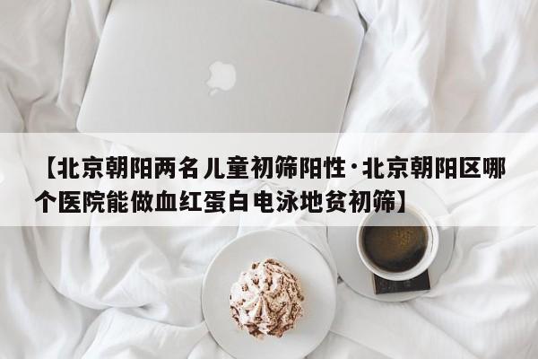 【北京朝阳两名儿童初筛阳性·北京朝阳区哪个医院能做血红蛋白电泳地贫初筛】