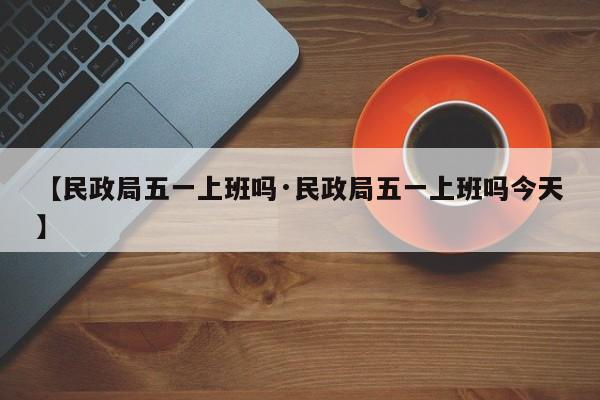 【民政局五一上班吗·民政局五一上班吗今天】