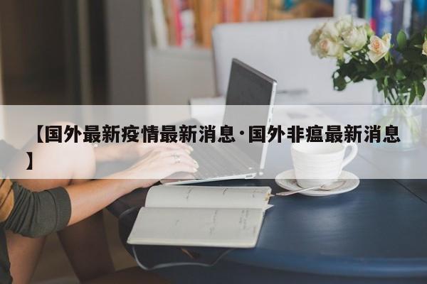 【国外最新疫情最新消息·国外非瘟最新消息】