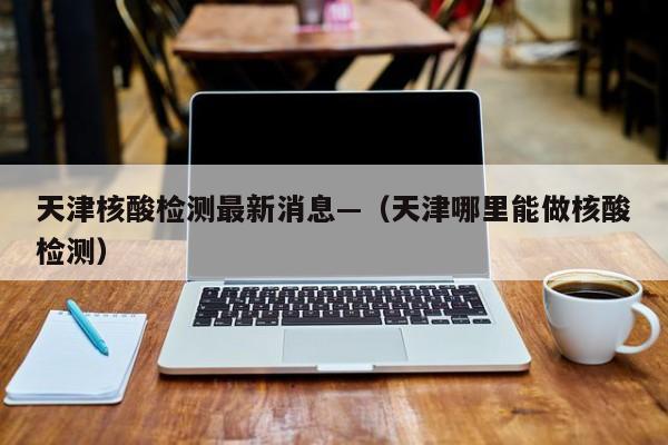 天津核酸检测最新消息—（天津哪里能做核酸检测）