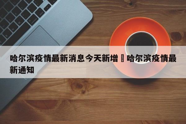 哈尔滨疫情最新消息今天新增›哈尔滨疫情最新通知
