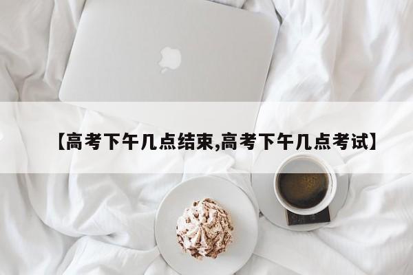 【高考下午几点结束,高考下午几点考试】