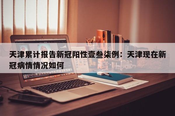 天津累计报告新冠阳性壹叁柒例：天津现在新冠病情情况如何