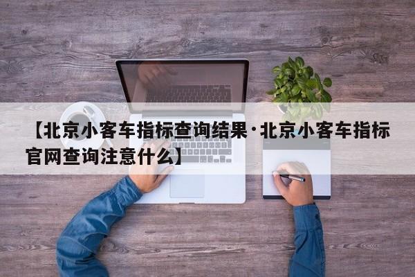 【北京小客车指标查询结果·北京小客车指标官网查询注意什么】