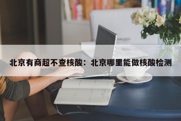 北京有商超不查核酸：北京哪里能做核酸检测