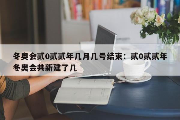 冬奥会贰0贰贰年几月几号结束：贰0贰贰年冬奥会共新建了几