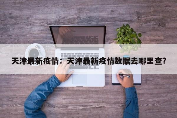 天津最新疫情:天津最新疫情数据去哪里查?
