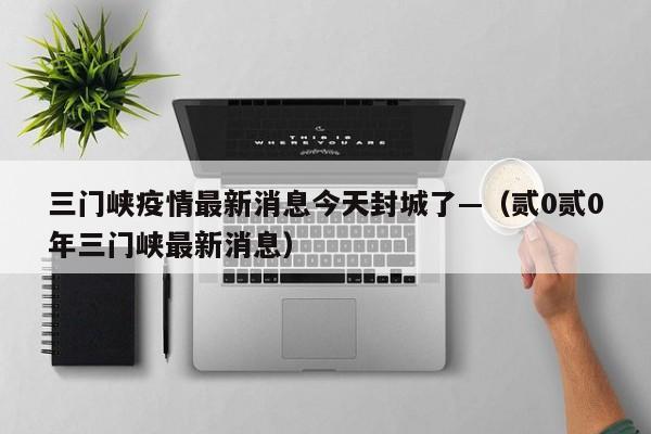 三门峡疫情最新消息今天封城了—（贰0贰0年三门峡最新消息）