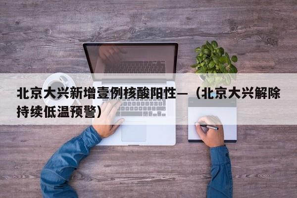 北京大兴新增壹例核酸阳性—（北京大兴解除持续低温预警）