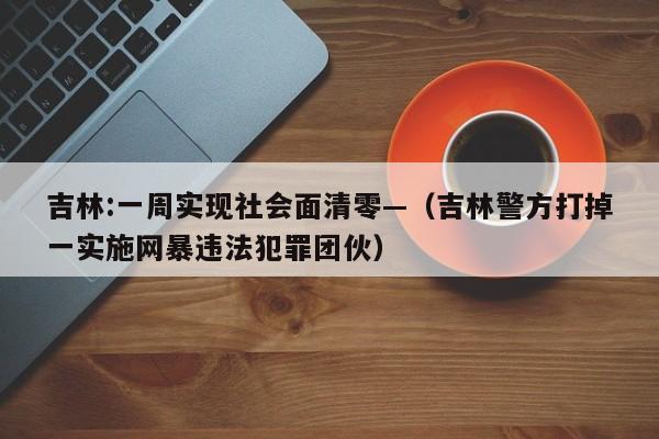 吉林:一周实现社会面清零—(吉林警方打掉一实施网暴违法犯罪团伙)