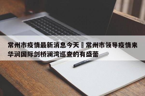 常州市疫情最新消息今天›常州市领导疫情来华润国际剑桥澜湾巡查的有盛蕾