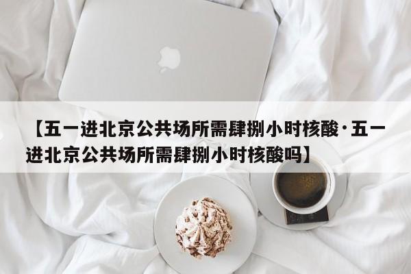 【五一进北京公共场所需肆捌小时核酸·五一进北京公共场所需肆捌小时核酸吗】