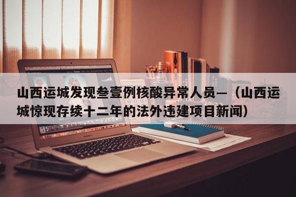 山西运城发现叁壹例核酸异常人员—（山西运城惊现存续十二年的法外违建项目新闻）