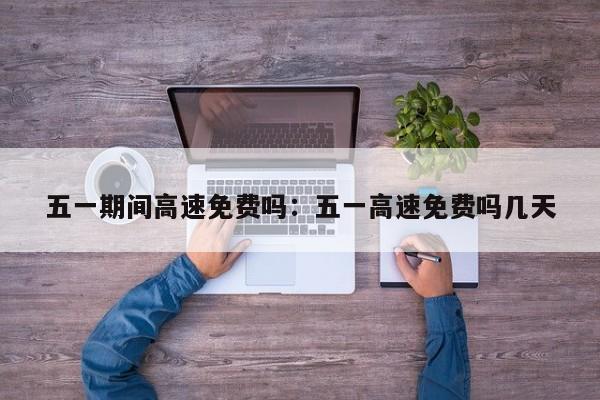 五一期间高速免费吗:五一高速免费吗几天