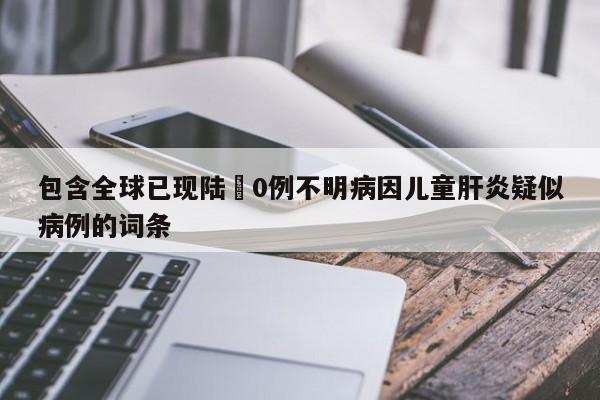 包含全球已现陆無0例不明病因儿童肝炎疑似病例的词条