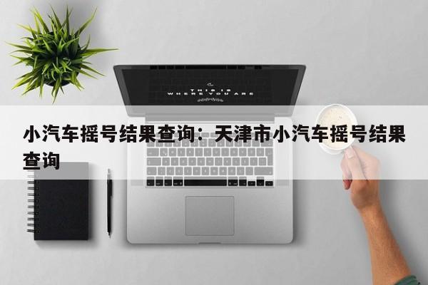 小汽车摇号结果查询：天津市小汽车摇号结果查询