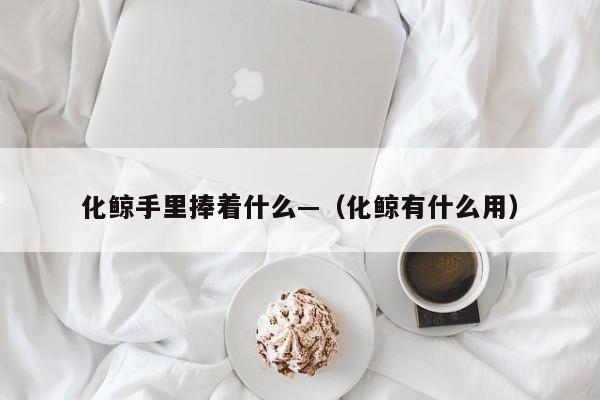 化鲸手里捧着什么—（化鲸有什么用）
