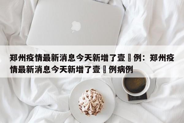 郑州疫情最新消息今天新增了壹無例：郑州疫情最新消息今天新增了壹無例病例