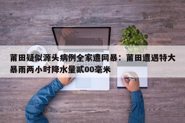 莆田疑似源头病例全家遭网暴：莆田遭遇特大暴雨两小时降水量贰00毫米