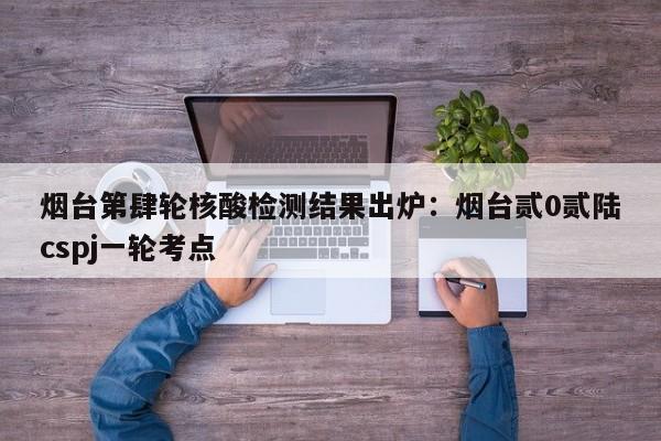 烟台第肆轮核酸检测结果出炉：烟台贰0贰陆cspj一轮考点